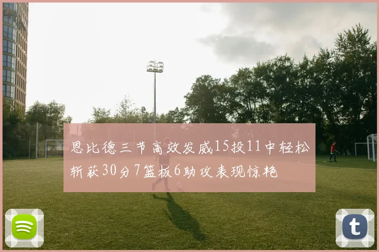 恩比德三节高效发威15投11中轻松斩获30分7篮板6助攻表现惊艳