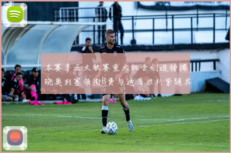 本赛季五大联赛重大机会创造榜揭晓奥利塞领衔B费与迪马尔科紧随其后