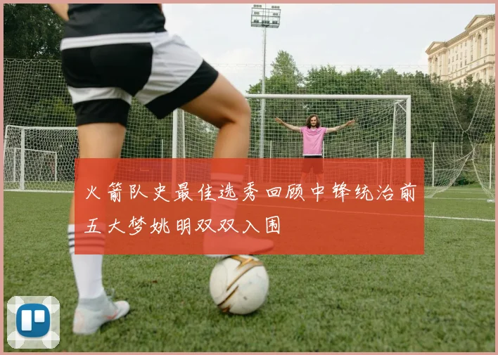 火箭队史最佳选秀回顾中锋统治前五大梦姚明双双入围