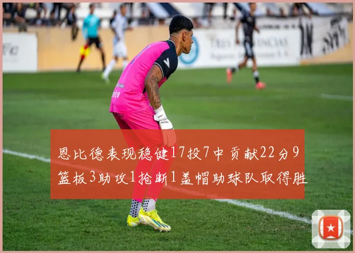 恩比德表现稳健17投7中贡献22分9篮板3助攻1抢断1盖帽助球队取得胜利