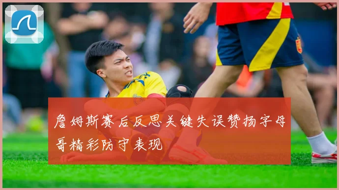 詹姆斯赛后反思关键失误赞扬字母哥精彩防守表现