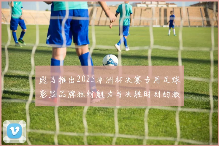 彪马推出2025非洲杯决赛专用足球彰显品牌独特魅力与决胜时刻的激情