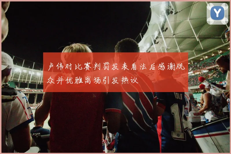 卢伟对比赛判罚发表看法后感谢观众并优雅离场引发热议