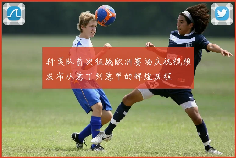 科莫队首次征战欧洲赛场庆祝视频发布从意丁到意甲的辉煌历程