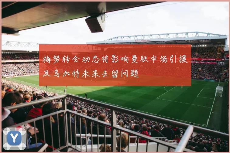 梅努转会动态将影响曼联中场引援及乌加特未来去留问题