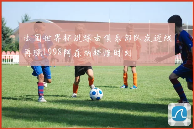 法国世界杯进球由俱乐部队友连线再现1998阿森纳辉煌时刻