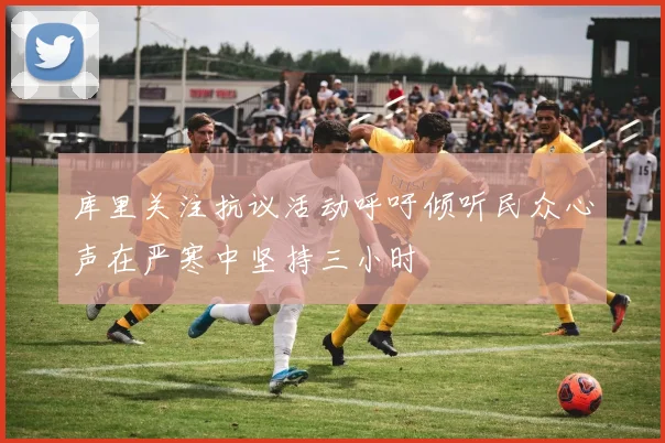 库里关注抗议活动呼吁倾听民众心声在严寒中坚持三小时