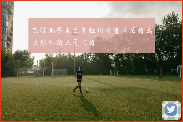 巴黎免签米兰年轻门将隆戈尼将成为球队新三号门将