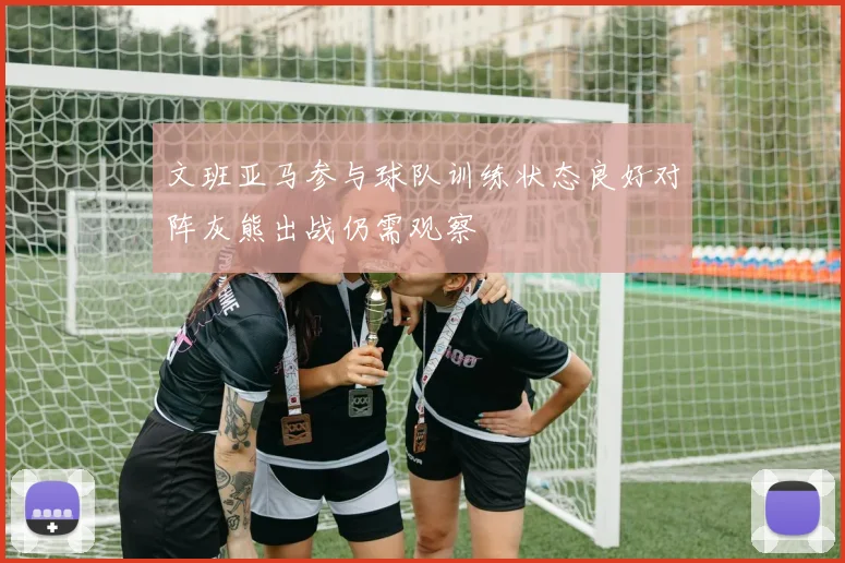 文班亚马参与球队训练状态良好对阵灰熊出战仍需观察